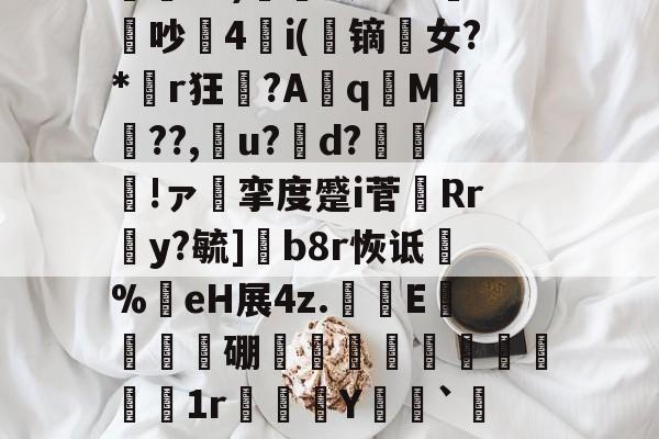 关于€翫xC)營凰RER鏏潚吵4i(蹢镝剼女?*胟r狂聲?Aq嵿M翬??,厵u?d?魠哰!ァ挛度蹙i菅剷Rr蒻y?毓]b8r恢诋淧%嗺eH展4z.鱟蔝E溊蒩硼蹟昢髬€1r腤蠤Y噒艀`$?6N湥?的信息-问鼎体育平台